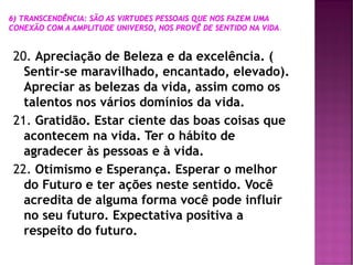 20. Apreciação de Beleza e da excelência. (
Sentir-se maravilhado, encantado, elevado).
Apreciar as belezas da vida, assim como os
talentos nos vários domínios da vida.
21. Gratidão. Estar ciente das boas coisas que
acontecem na vida. Ter o hábito de
agradecer às pessoas e à vida.
22. Otimismo e Esperança. Esperar o melhor
do Futuro e ter ações neste sentido. Você
acredita de alguma forma você pode influir
no seu futuro. Expectativa positiva a
respeito do futuro.
 