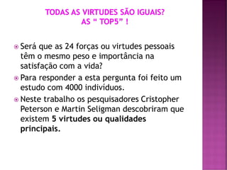  Será que as 24 forças ou virtudes pessoais
têm o mesmo peso e importância na
satisfação com a vida?
 Para responder a esta pergunta foi feito um
estudo com 4000 indivíduos.
 Neste trabalho os pesquisadores Cristopher
Peterson e Martin Seligman descobriram que
existem 5 virtudes ou qualidades
principais.
 