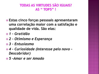  Estas cinco forças pessoais apresentaram
uma correlação maior com a satisfação e
qualidade de vida. São elas:
 1 – Gratidão
 2 - Otimismo e Esperança
 3 – Entusiasmo
 4 – Curiosidade (Interesse pelo novo -
Descobridor)
 5 –Amar e ser Amado
 