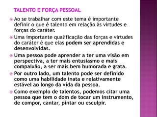  Ao se trabalhar com este tema é importante
definir o que é talento em relação às virtudes e
forças do caráter.
 Uma importante qualificação das forças e virtudes
do caráter é que elas podem ser aprendidas e
desenvolvidas.
 Uma pessoa pode aprender a ter uma visão em
perspectiva, a ter mais entusiasmo e mais
compaixão, a ser mais bem humorada e grata.
 Por outro lado, um talento pode ser definido
como uma habilidade inata e relativamente
estável ao longo da vida da pessoa.
 Como exemplo de talentos, podemos citar uma
pessoa que tem o dom de tocar um instrumento,
de compor, cantar, pintar ou esculpir.
 