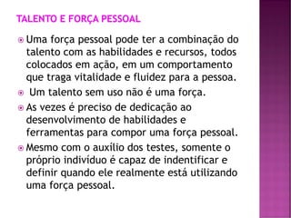  Uma força pessoal pode ter a combinação do
talento com as habilidades e recursos, todos
colocados em ação, em um comportamento
que traga vitalidade e fluidez para a pessoa.
 Um talento sem uso não é uma força.
 As vezes é preciso de dedicação ao
desenvolvimento de habilidades e
ferramentas para compor uma força pessoal.
 Mesmo com o auxílio dos testes, somente o
próprio indivíduo é capaz de indentificar e
definir quando ele realmente está utilizando
uma força pessoal.
 