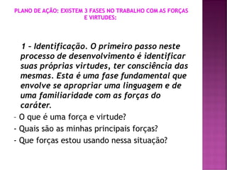 1 – Identificação. O primeiro passo neste
processo de desenvolvimento é identificar
suas próprias virtudes, ter consciência das
mesmas. Esta é uma fase fundamental que
envolve se apropriar uma linguagem e de
uma familiaridade com as forças do
caráter.
– O que é uma força e virtude?
- Quais são as minhas principais forças?
- Que forças estou usando nessa situação?
 