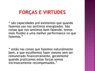 “ são capacidades pré-existentes que quando
fazemos uso nos sentimos energizados. São
coisas que nos sentimos bem fazendo, temos
mais fluidez e uma melhor performance no que
fazemos.”
“ estão nas coisas que fazemos naturalmente
bem, e que escolhemos fazer mesmo sem ser
remunerado financeiramente, geralmente
quando praticamos estas forças somos
intrinsecamente recompensados.”
 