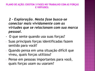 2 - Exploração. Nesta fase busca-se
conectar mais vividamente com as
virtudes que se relacionam com sua marca
pessoal.
- O que sente quando usa suas forças?
- Suas principais forças identificadas fazem
sentido para você?
- Quando pensa em uma situação difícil que
viveu, quais forças utilizou?
- Pense em pessoas importantes para você,
quais forças usam ou usaram?
 