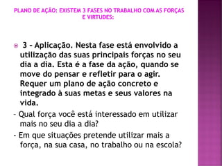  3 – Aplicação. Nesta fase está envolvido a
utilização das suas principais forças no seu
dia a dia. Esta é a fase da ação, quando se
move do pensar e refletir para o agir.
Requer um plano de ação concreto e
integrado à suas metas e seus valores na
vida.
– Qual força você está interessado em utilizar
mais no seu dia a dia?
- Em que situações pretende utilizar mais a
força, na sua casa, no trabalho ou na escola?
 