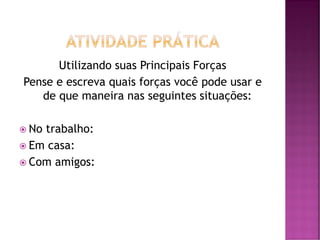 Utilizando suas Principais Forças
Pense e escreva quais forças você pode usar e
de que maneira nas seguintes situações:
 No trabalho:
 Em casa:
 Com amigos:
 