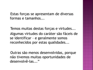 Estas forças se apresentam de diversas
formas e tamanhos...
Temos muitas destas forças e virtudes...
Algumas virtudes do caráter são fáceis de
se identificar – e geralmente somos
reconhecidos por estas qualidades...
Outras são menos desenvolvidas, porque
não tivemos muitas oportunidades de
desenvolvê-las...”
 