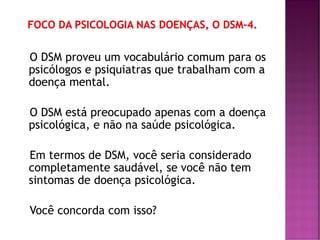 O DSM proveu um vocabulário comum para os
psicólogos e psiquiatras que trabalham com a
doença mental.
O DSM está preocupado apenas com a doença
psicológica, e não na saúde psicológica.
Em termos de DSM, você seria considerado
completamente saudável, se você não tem
sintomas de doença psicológica.
Você concorda com isso?
 