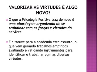  O que a Psicologia Positiva traz de novo é
uma abordagem organizada de se
trabalhar com as forças e virtudes do
caráter.
 Ela trouxe para a academia este assunto, o
que vem gerando trabalhos empíricos
avaliando e validando instrumentos para
identificar e trabalhar com as diversas
virtudes.
 
