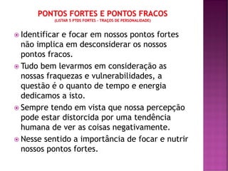  Identificar e focar em nossos pontos fortes
não implica em desconsiderar os nossos
pontos fracos.
 Tudo bem levarmos em consideração as
nossas fraquezas e vulnerabilidades, a
questão é o quanto de tempo e energia
dedicamos a isto.
 Sempre tendo em vista que nossa percepção
pode estar distorcida por uma tendência
humana de ver as coisas negativamente.
 Nesse sentido a importância de focar e nutrir
nossos pontos fortes.
 