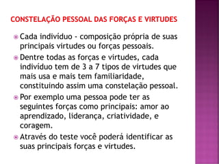  Cada indivíduo - composição própria de suas
principais virtudes ou forças pessoais.
 Dentre todas as forças e virtudes, cada
indivíduo tem de 3 a 7 tipos de virtudes que
mais usa e mais tem familiaridade,
constituindo assim uma constelação pessoal.
 Por exemplo uma pessoa pode ter as
seguintes forças como principais: amor ao
aprendizado, liderança, criatividade, e
coragem.
 Através do teste você poderá identificar as
suas principais forças e virtudes.
 