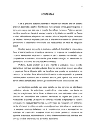 10




                                      INTRODUÇÃO




          Com o presente trabalho pretende-se mostrar que mesmo em um sistema
prisional, destinado a acolher detentos dos mais variados crimes, podemos pensá-lo
como um espaço que age para o resgate dos valores humanos. Podemos pensar,
também, que através da arte é possível resgatar a dignidade dos presidiários. Sendo
a arte o meio deles se reitegrarem à sociedade, além de prepará-los para o mercado
de trabalho. Partimos do pressuposto que a arte-educação dentro da penitenciária
proporciona o crescimento educacional dos reeducandos em fase da integração
social.
          Sendo o que se apresenta, o objetivo do trabalho é de analisar a existência do
fazer artesanal dentro do presídio se pensando no processo de ressocialização e
como os reeducandos estão sendo preparados para o regresso à sociedade. Logo,
compreender a arte como possibilidade para a ressocialização do reeducando da
penitenciária Masculina de Tarauacá (Moacir Prado).
          Portanto, busca analisar se a arte inserida e produzida nesse presídio
oportuniza o indivíduo apenado na busca de novas perspectivas e quem sabe olhar
o mundo de forma diferente. Além de beneficiar sua entrada, na sociedade e no
mercado de trabalho. Para além de identificarmos a arte no presídio, o presente
trabalho poderá contribuir para o contexto escolar, pois, apesar dos presos não
serem artistas conceituados, contudo, possuem uma visão e concepção de arte.


          A metodologia adotada para esse trabalho se deu por meio da abordagem
qualitativa, através de entrevistas, questionários, observações nos locais da
pesquisa e registro dos dados. Para a análise da arte como meio ressocializador no
presídio me fundamentei em questões intrínsecas ao sujeito em questão, o
reeducando. Seguindo um roteiro de entrevista visando compreender os valores
individuais dos reeducandos/internos. As entrevistas se realizaram em ambientes
dentro e fora dos presídios, ou seja, entrevistas com os apenados em cumprimento
de sua pena, e com os indivíduos que já cumpriram sua pena e, se encontram em
liberdade. O questionário tornou-se muito importante, permitindo visualizar do
aparente à realidade, respondendo se o ofício apreendido dentro dos presídios tem,
teve ou não tem relevância para a vida fora do sistema.
 