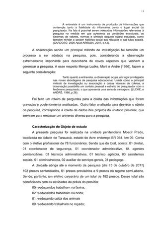 11




                            A entrevista é um instrumento de produção de informações que
                     contempla tanto a fidelidade do informante como o lugar social do
                     pesquisado. Na fala é possível serem relevadas informações relevantes à
                     pesquisa na medida em que apresenta as condições estruturais, os
                     sistemas de valores, normas e símbolo daquele objeto estudado, como
                     também revelar o caráter histórico-social das relações e das lutas sociais.
                     (CARDOSO, 2006 Apud ARRUDA, 2007, p.13).

      A observação sendo um principal método de investigação foi também um
processo a ser adotado na pesquisa, pois, considerando                        a observação
extremamente importante para descoberta de novos aspectos que venham a
gerenciar a pesquisa. A esse respeito Menga Ludke, Marli e André (1986), fazem a
seguinte consideração:
                            Tanto quanto a entrevista, a observação ocupa um lugar privilegiado
                     nas novas abordagens de pesquisa educacional. Usada como o principal
                     método de investigação ou associação a outras técnicas de coletas, a
                     observação possibilita um contato pessoal e estreito do pesquisador com o
                     fenômeno pesquisado, o que apresenta uma serie de vantagens. (LUDKE, e
                     ANDRÉ, 1986, p.26).

      Foi feito um roteiro de perguntas para a coleta das informações que foram
gravadas e posteriormente analisadas. Outro fator analisado para desvelar o objeto
de pesquisa, corresponde à coleta de dados dos projetos da unidade prisional, que
serviram para embasar um universo diverso para a pesquisa.


      Caracterização do Objeto de estudo
      A presente pesquisa foi realizada na unidade penitenciária Moacir Prado,
localizada na cidade de Tarauacá, estado do Acre endereço BR 364, km 09. Conta
com o efetivo profissional de 78 funcionários. Sendo que do total, consta: 01 diretor,
01 coordenador de segurança, 01 coordenador administrativo, 64 agentes
penitenciários, 03 técnicos administrativos, 01 técnico agrícola, 03 assistentes
sociais, 01 administradora, 02 auxiliar de serviços gerais, 01 pedagoga.
      A Unidade abriga até o momento da pesquisa (dia 16 de outubro de 2011)
102 presos sentenciados, 61 presos provisórios e 9 presos no regime semi-aberto.
Sendo, portanto, um efetivo carcerário de um total de 182 presos. Desse total são
beneficiados com as atividades de práxis do presídio:
      05 reeducandos trabalham na faxina;
      02 reeducandos trabalham na horta;
      01 reeducando cuida dos animais
      09 reeducando trabalham no roçado;
 