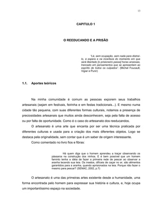 13




                                          CAPITULO 1




                               O REEDUCANDO E A PRISÃO




                                                       “Lá, sem ocupação, sem nada para distraí-
                                              lo, à espera e na incerteza do momento em que
                                              será libertado [o prisioneiro passa] horas ansiosas,
                                              trancado em pensamentos que se apresentam ao
                                              espírito de todos os culpados”. (Michel Foucault,
                                              Vigiar e Punir)



1.1.   Aportes teóricos




       Na minha comunidade é comum as pessoas exporem seus trabalhos
artesanais (sejam em festivais, feirinha e em festas tradicionais...). E mesmo numa
cidade tão pequena, com suas diferentes formas culturais, notamos a presença de
preciosidades artesanais que muitos ainda desconhecem, seja pela falta de acesso
ou por falta de oportunidade. Como é o caso do artesanato dos reeducandos.
       O artesanato é uma arte que encanta por ser uma técnica praticada por
diferentes culturas e usada para a criação dos mais diferentes objetos. Logo se
destaca pela originalidade, sem contar que é um saber de origem interessante.
       Como comentado no livro fios e fibras:


                              Há quem diga que o homem aprendeu a traçar observando os
                     pássaros na construção dos ninhos. E é bem possível que um homem
                     faminto tenha a idéia de fazer a primeira rede de pescar ao observar a
                     aranha tecendo sua teia. Os insetos, difíceis de caçar no ar, são alimentos
                     garantidos para a aranha, quando aprisionados na teia. Porque não fazer o
                     mesmo para pescar? (SENAC, 2002, p.7)


       O artesanato é uma das primeiras artes existente desde a humanidade, uma
forma encontrada pelo homem para expressar sua história e cultura, e, hoje ocupa
um importantíssimo espaço na sociedade.
 