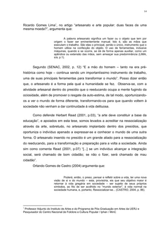 14




Ricardo Gomes Lima1, no artigo ―artesanato e arte popular: duas faces de uma
mesma moeda?‖, argumenta que:

                                A palavra artesanato significa um fazer ou o objeto que tem por
                       origem o fazer ser eminentemente manual. Isto é, são as mãos que
                       executam o trabalho. São elas o principal, senão o único, instrumento que o
                       homem utiliza na confecção do objeto. O uso de ferramentas, inclusive
                       máquinas, quando e se ocorre, se dá de forma apenas auxiliar, como um
                       apêndice ou extensão das mãos, sem ameaçar sua predominância (LIMA,
                       s/a, p.1).


       Segundo (SENAC, 2002, p. 12) ―E a mão do homem – tanto na era pré-
histórica como hoje – continua sendo um importantíssimo instrumento de trabalho,
uma de suas principais ferramentas para transformar o mundo‖. Posso dizer então
que, o artesanato é a forma pela qual a humanidade se fez. Observa-se, com a
atividade artesanal dentro do presídio que o reeducando ocupa a mente fugindo da
ociosidade, além de promover o resgate da auto-estima, de tal modo, oportunizando-
os a ver o mundo de forma diferente, transformando-os para que quando voltem à
sociedade não venham a dar continuidade à vida delituosa.

       Como defende Herbert Read (2001, p.03), ―a arte deve constituir a base da
educação‖, e apoiados em esta tese, somos levados a acreditar na ressocialização
através da arte, sobretudo, no artesanato implantado dentro dos presídios, que
oportuniza o indivíduo apenado a expressar-se e conhecer o mundo de uma outra
forma. O artesanato inserido no presídio é um grande aliado para a ressocialização
do reeducando, para a transformação e preparação para a volta a sociedade. Ainda
sim como comenta Read (2001, p.07) ―[...] se um indivíduo alcançar a integração
social, será chamado de bom cidadão; se não o fizer, será chamado de mau
cidadão‖.
       Orlando Gomes de Castro (2004) argumenta que:


                               Poderá, então, o preso, pensar e refletir sobre a vida, ter uma nova
                       visão de si e do mundo – esta, provisória, eis que seu objetivo maior é
                       retornar à vida gregária em sociedade – ser sujeito de seus próprios
                       símbolos, ao fito de ser acolhido no ―mundo exterior‖, à vida normal na
                       sociedade humana, e, portanto, Ressocializar-se... (CASTRO, 2004, p. 86).




1
 Professor Adjunto do Instituto de Artes e do Programa de Pós-Graduação em Artes da UERJ e
Pesquisador do Centro Nacional de Folclore e Cultura Popular / Iphan / MinC
 