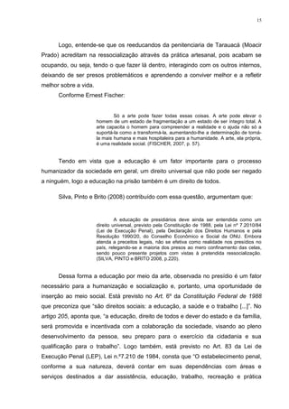 15




      Logo, entende-se que os reeducandos da penitenciaria de Tarauacá (Moacir
Prado) acreditam na ressocialização através da prática artesanal, pois acabam se
ocupando, ou seja, tendo o que fazer lá dentro, interagindo com os outros internos,
deixando de ser presos problemáticos e aprendendo a conviver melhor e a refletir
melhor sobre a vida.
      Conforme Ernest Fischer:


                               Só a arte pode fazer todas essas coisas. A arte pode elevar o
                       homem de um estado de fragmentação a um estado de ser íntegro total. A
                       arte capacita o homem para compreender a realidade e o ajuda não só a
                       suportá-la como a transformá-la, aumentando-lhe a determinação de torná-
                       la mais humana e mais hospitaleira para a humanidade. A arte, ela própria,
                       é uma realidade social. (FISCHER, 2007, p. 57).


      Tendo em vista que a educação é um fator importante para o processo
humanizador da sociedade em geral, um direito universal que não pode ser negado
a ninguém, logo a educação na prisão também é um direito de todos.

      Silva, Pinto e Brito (2008) contribuído com essa questão, argumentam que:


                                A educação de presidiários deve ainda ser entendida como um
                       direito universal, previsto pela Constituição de 1988, pela Lei nº 7.2010/84
                       (Lei de Execução Penal), pela Declaração dos Direitos Humanos e pela
                       Resolução 1990/20, do Conselho Econômico e Social da ONU. Embora
                       atenda a preceitos legais, não se efetiva como realidade nos presídios no
                       país, relegando-se a maioria dos presos ao mero confinamento das celas,
                       sendo pouco presente projetos com vistas à pretendida ressocialização.
                       (SILVA, PINTO e BRITO 2008, p.220).


      Dessa forma a educação por meio da arte, observada no presídio é um fator
necessário para a humanização e socialização e, portanto, uma oportunidade de
inserção ao meio social. Está previsto no Art. 6º da Constituição Federal de 1988
que preconiza que ―são direitos sociais: a educação, a saúde e o trabalho [...]‖. No
artigo 205, aponta que, ―a educação, direito de todos e dever do estado e da família,
será promovida e incentivada com a colaboração da sociedade, visando ao pleno
desenvolvimento da pessoa, seu preparo para o exercício da cidadania e sua
qualificação para o trabalho‖. Logo também, está previsto no Art. 83 da Lei de
Execução Penal (LEP), Lei n.º7.210 de 1984, consta que ―O estabelecimento penal,
conforme a sua natureza, deverá contar em suas dependências com áreas e
serviços destinados a dar assistência, educação, trabalho, recreação e prática
 