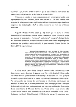 16




esportiva‖. Logo, mesmo a LEP reconhece que a ressocialização é um direito do
preso buscando a perspectiva de recuperação do reeducando.
      O espaço do presídio da atual pesquisa conta com um campo de futebol para
a prática esportiva, uma biblioteca, assim como previsto na LEP, conta também com
uma sala de aula que atende em horário alternado a prática da educação através de
programas de alfabetização e EJA e prática recreativa por meio de atividades
artesanais.


      Segundo Marcos Vitorino (2009, p. 78) ―Quem já não ouviu a palavra
―reeducando‖? Com um tom suave e afável a expressão busca romantizar aquilo
que outrora foi satanizado: o ―criminoso‖, ―delinqüente‖, ―marginal‖‖. Independente
dos atos ilícitos cometidos, os apenados são cidadãos com direitos de participar de
atividades que propicie a ressocialização. A esse respeito Orlando Gomes de
Castro, (2004), argumenta que:


                            A questão da ressocialização e, em particular, da Arte-Educação,
                    como atividade pouco convencional à realidade do cárcere, mormente
                    quando pretende-se mediante esta efetivar o resgate dos valores éticos e
                    morais do preso, está submetida a importância secundária e a ostensivas
                    distorções. Todavia, é preciso considerar que ao trabalhar a Arte-Educação
                    e interpretá-la em seu significado humanizador dentro do Sistema prisional,
                    subsidia-se o processo ressocializador e a capacitação formativa do preso
                    no sentido individual e coletivo; ao passo que oportuniza-se a exteriorização
                    de sentimentos, habilidades, criatividade e potencialidades adormecidas,
                    fornece conteúdo para a ampliação do conhecimento e reintegração social
                    harmônica. (CASTRO, 2004, p. 4).


      A prisão surgiu com o intuito de servir como punição, castigo contado em
dias, meses e anos a depender do grau da pena. Até o início do século XIX, a prisão
era vista e utilizada apenas como local de detenção de pessoas, não havia qualquer
forma de trabalho para qualificar os presos ou que proporcionasse a transformação.
Por conseguinte, os índices de criminalidade e reincidência continuavam os
mesmos, ao passo que, o sistema penitenciário tinha preocupação com a privação
de liberdade do indivíduo, enclausurados e não com sua reeducação. O expoente
desse entendimento é (Manuela Cunha s/a). Dessa forma o que teremos são
indivíduos que voltarão a ser integrado na sociedade e cometendo piores crimes.
Embasado no filósofo Michel Foucault (1975) Cunha (s/a, p.17) argumenta que,
 