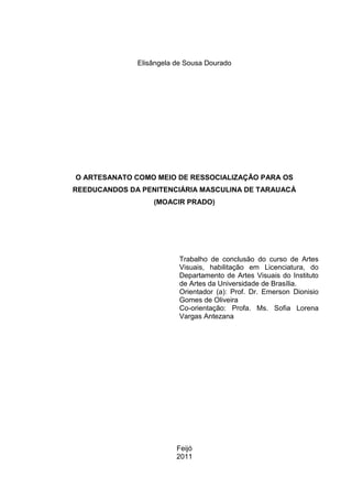 Elisângela de Sousa Dourado




O ARTESANATO COMO MEIO DE RESSOCIALIZAÇÃO PARA OS
REEDUCANDOS DA PENITENCIÁRIA MASCULINA DE TARAUACÁ
                  (MOACIR PRADO)




                          Trabalho de conclusão do curso de Artes
                          Visuais, habilitação em Licenciatura, do
                          Departamento de Artes Visuais do Instituto
                          de Artes da Universidade de Brasília.
                          Orientador (a): Prof. Dr. Emerson Dionisio
                          Gomes de Oliveira
                          Co-orientação: Profa. Ms. Sofia Lorena
                          Vargas Antezana




                         Feijó
                         2011
 