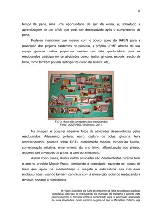 21




tempo de pena, mas uma oportunidade de sair da rotina, e, sobretudo a
aprendizagem de um ofício que pode ser desenvolvido após o cumprimento da
pena.
        Pode-se mencionar que mesmo com o pouco apoio do IAPEN para a
realização dos projetos existentes no presídio, a própria UPMP através de sua
equipe gestora realiza pequenos projetos que dão oportunidade para os
reeducandos participarem de atividades como: teatro, gincana, esporte, seção de
filme, como também podem participar de curso de música, etc,.




                        FIG 3: Mural das atividades dos reeducandos
                            Fonte: DOURADO, Elisângela, 2011.

        Na imagem é possível observar fotos de atividades desenvolvidas pelos
reeducandos: Artesanato, pintura, teatro, costura de bolas, gincana, feira
empreendedora, palestra sobre DSTs, atendimento médico, torneio de futebol,
comemoração natalina, encerramento do ano letivo, alfabetização dos presos,
algumas são atividades de práxis, o caso do artesanato.
        Assim como essas, muitas outras atividades são desenvolvidas durante todo
o ano no presídio Moacir Prado, diminuindo a ociosidade, trazendo um pouco de
lazer que ajuda na autoconfiança e resgata a auto-estima dos indivíduos
enclausurados, visando também contribuir com a reinserção social do reeducando e
diminuir, portanto a reincidência.


                              O Poder Judiciário do Acre se ressente da falta de políticas públicas
                      voltadas à inserção do reeducando no mercado de trabalho e aponta esta
                      carência como o principal entrave encontrado para a promoção adequada
                      de suas atividades. Neste sentido, sugere-se que o Ministério Público seja
 