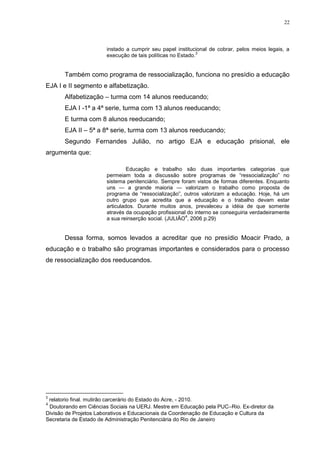 22




                       instado a cumprir seu papel institucional de cobrar, pelos meios legais, a
                                                             3
                       execução de tais políticas no Estado.


       Também como programa de ressocialização, funciona no presídio a educação
EJA I e II segmento e alfabetização.
       Alfabetização – turma com 14 alunos reeducando;
       EJA I -1ª a 4ª serie, turma com 13 alunos reeducando;
       E turma com 8 alunos reeducando;
       EJA II – 5ª a 8ª serie, turma com 13 alunos reeducando;
       Segundo Fernandes Julião, no artigo EJA e educação prisional, ele
argumenta que:

                                Educação e trabalho são duas importantes categorias que
                       permeiam toda a discussão sobre programas de ―ressocialização‖ no
                       sistema penitenciário. Sempre foram vistos de formas diferentes. Enquanto
                       uns — a grande maioria — valorizam o trabalho como proposta de
                       programa de ―ressocialização‖, outros valorizam a educação. Hoje, há um
                       outro grupo que acredita que a educação e o trabalho devam estar
                       articulados. Durante muitos anos, prevaleceu a idéia de que somente
                       através da ocupação profissional do interno se conseguiria verdadeiramente
                                                       4
                       a sua reinserção social. (JULIÃO , 2006 p.29)


       Dessa forma, somos levados a acreditar que no presídio Moacir Prado, a
educação e o trabalho são programas importantes e considerados para o processo
de ressocialização dos reeducandos.




3
 relatorio final. mutirão carcerário do Estado do Acre, - 2010.
4
 Doutorando em Ciências Sociais na UERJ. Mestre em Educação pela PUC–Rio. Ex-diretor da
Divisão de Projetos Laborativos e Educacionais da Coordenação de Educação e Cultura da
Secretaria de Estado de Administração Penitenciária do Rio de Janeiro
 