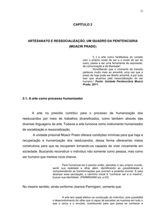23




                                      CAPÍTULO 2




   ARTESANATO E RESSOCIALIZAÇÃO, UM QUADRO DA PENITENCIÁRIA
                                  (MOACIR PRADO)


                                                      ―[...] a arte como facilitadora do contato
                                              com o próprio modo de ser e o modo de ser do
                                              outro, passa a ser uma ferramenta de expressão,
                                              de comunicação e de liberdade‖.
                                                      ―Acreditando que o momento de transito
                                              pertence muito mais ao amanhã, uma vez que o
                                              preso de hoje pode ser liberto amanhã, é por tudo
                                              isso que atuamos pela ressocialização do ser
                                              humano.‖ Fonte: Unidade Penitenciária Moacir
                                              Prado, 2011.




2.1. A arte como processo humanizador



      A arte no presídio contribui para o processo de humanização dos
reeducandos por meio de trabalhos diversificados, como também através das
diversas linguagens da arte. Todavia a arte funciona como instrumento humanizador
de socialização e ressocialização.
       A unidade prisional Moacir Prado oferece condições mínimas para que haja a
recuperação e humanização dos reeducandos, dessa forma oferecendo meios
construtivos para que se recuperem tornando-os capazes de viver novamente em
sociedade. Buscando reconstruir o indivíduo não somente como pessoa, mas como
ser humano que merece nova chance.

                             Para humanizar-se é preciso então, perceber o seu próprio mundo,
                     sentir sua realidade e olhar além, identificando as possibilidades e
                     compreendendo as transformações que ocorrem e poderão ocorrer. E para
                     alcançar essa percepção, o caminho inicial é ―conhecer ser a si mesmo‖,
                     buscar sua identidade. (PARMIGIANI s/a, p.03)


No mesmo sentido, ainda conforme Joanice Parmigiani, comenta que:


                            A arte tem papel efetivo na construção do indivíduo, pois possibilita
                     o desenvolvimento do olhar que é capaz de perceber as nuances em tudo o
                     que o cerca e o envolve, contribuindo para que possa se conhecer e
 