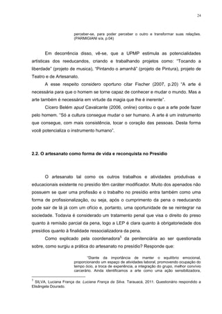 24




                       perceber-se, para poder perceber o outro e transformar suas relações.
                       (PARMIGIANI s/a, p.04)



       Em decorrência disso, vê-se, que a UPMP estimula as potencialidades
artísticas dos reeducandos, criando e trabalhando projetos como: ―Tocando a
liberdade‖ (projeto de musica), ―Pintando o amanhã‖ (projeto de Pintura), projeto de
Teatro e de Artesanato.
       A esse respeito considero oportuno citar Fischer (2007, p.20) ―A arte é
necessária para que o homem se torne capaz de conhecer e mudar o mundo. Mas a
arte também é necessária em virtude da magia que lhe é inerente‖.
       Cícero Belém apud Cavalcante (2006, online) contou o que a arte pode fazer
pelo homem. ―Só a cultura consegue mudar o ser humano. A arte é um instrumento
que consegue, com mais consistência, tocar o coração das pessoas. Desta forma
você potencializa o instrumento humano‖.




2.2. O artesanato como forma de vida e reconquista no Presídio




       O artesanato tal como os outros trabalhos e atividades produtivas e
educacionais existente no presídio têm caráter modificador. Muito dos apenados não
possuem se quer uma profissão e o trabalho no presídio entra também como uma
forma de profissionalização, ou seja, após o cumprimento da pena o reeducando
pode sair de lá já com um ofício e, portanto, uma oportunidade de se reintegrar na
sociedade. Todavia é considerado um tratamento penal que visa o direito do preso
quanto à remisão parcial da pena, logo a LEP é clara quanto à obrigatoriedade dos
presídios quanto à finalidade ressocializadora da pena.
       Como explicado pela coordenadora5 da penitenciária ao ser questionada
sobre, como surgiu a prática do artesanato no presídio? Responde que:

                               ―Diante da importância de manter o equilíbrio emocional,
                       proporcionando um espaço de atividades laboral, promovendo ocupação do
                       tempo ócio, a troca de experiência, a integração do grupo, melhor convívio
                       carcerário. Ainda identificamos a arte como uma ação sensibilizadora,

5
  SILVA, Luciana França da: Luciana França da Silva. Tarauacá, 2011. Questionário respondido a
Elisângela Dourado.
 