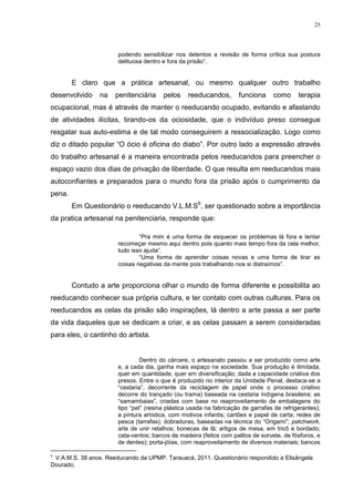 25




                       podendo sensibilizar nos detentos a revisão de forma crítica sua postura
                       delituosa dentro e fora da prisão‖.


        E claro que a prática artesanal, ou mesmo qualquer outro trabalho
desenvolvido     na   penitenciária     pelos     reeducandos,       funciona     como      terapia
ocupacional, mas é através de manter o reeducando ocupado, evitando e afastando
de atividades ilícitas, tirando-os da ociosidade, que o indivíduo preso consegue
resgatar sua auto-estima e de tal modo conseguirem a ressocialização. Logo como
diz o ditado popular ―O ócio é oficina do diabo‖. Por outro lado a expressão através
do trabalho artesanal é a maneira encontrada pelos reeducandos para preencher o
espaço vazio dos dias de privação de liberdade. O que resulta em reeducandos mais
autoconfiantes e preparados para o mundo fora da prisão após o cumprimento da
pena.
        Em Questionário o reeducando V.L.M.S6, ser questionado sobre a importância
da pratica artesanal na penitenciaria, responde que:

                               ―Pra mim é uma forma de esquecer os problemas lá fora e tentar
                       recomeçar mesmo aqui dentro pois quanto mais tempo fora da cela melhor,
                       tudo isso ajuda‖.
                               ―Uma forma de aprender coisas novas e uma forma de tirar as
                       coisas negativas da mente pois trabalhando nos si distraímos‖.


        Contudo a arte proporciona olhar o mundo de forma diferente e possibilita ao
reeducando conhecer sua própria cultura, e ter contato com outras culturas. Para os
reeducandos as celas da prisão são inspirações, lá dentro a arte passa a ser parte
da vida daqueles que se dedicam a criar, e as celas passam a serem consideradas
para eles, o cantinho do artista.


                                Dentro do cárcere, o artesanato passou a ser produzido como arte
                       e, a cada dia, ganha mais espaço na sociedade. Sua produção é ilimitada,
                       quer em quantidade, quer em diversificação; dada a capacidade criativa dos
                       presos. Entre o que é produzido no interior da Unidade Penal, destaca-se a
                       ―cestaria‖, decorrente da reciclagem de papel onde o processo criativo
                       decorre do trançado (ou trama) baseada na cestaria indígena brasileira; as
                       ―samambaias‖, criadas com base no reaproveitamento de embalagens do
                       tipo ―pet‖ (resina plástica usada na fabricação de garrafas de refrigerantes);
                       a pintura artística, com motivos infantis; cartões e papel de carta; redes de
                       pesca (tarrafas); dobraduras, baseadas na técnica do ―Origami‖; patchwork,
                       arte de unir retalhos; bonecas de lã; artigos de mesa, em tricô e bordado;
                       cata-ventos; barcos de madeira (feitos com palitos de sorvete, de fósforos, e
                       de dentes); porta-jóias, com reaproveitamento de diversos materiais; bancos

6
 V.A.M.S. 38 anos. Reeducando da UPMP. Tarauacá, 2011. Questionário respondido a Elisângela
Dourado.
 