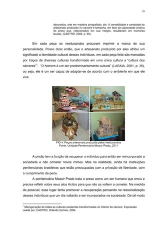 26




                        decorados, arte em madeira pirografado, etc. A versatilidade e variedade do
                        artesanato produzido no cárcere é tamanha, em face da capacidade criativa
                        do preso que, relacionados em sua íntegra, resultariam em inúmeras
                        laudas. (CASTRO, 2004, p. 69).


        Em cada peça os reeducandos procuram imprimir a marca de sua
personalidade. Posso dizer então, que o artesanato produzido por eles atribui um
significado a identidade cultural desses indivíduos, em cada peça feita são marcadas
por traços de diversas culturas transformado em uma única cultura a ―cultura dos
cárceres7‖. ‖O homem é um ser predominantemente cultural‖ (LARAIA, 2001, p. 38),
ou seja, ele é um ser capaz de adaptar-se de acordo com o ambiente em que ele
vive.




                           FIG 4: Peças artesanais produzida pelos reeducandos
                             Fonte: Unidade Penitenciaria Moacir Prado, 2011



        A prisão tem a função de recuperar o individuo para então ser reincorporado a
sociedade e não cometer novos crimes. Mas na realidade, ainda há instituições
penitenciarias brasileiras que estão preocupadas com a privação de liberdade, com
o cumprimento da pena.
        A penitenciária Moacir Prado trata o preso como um ser humano que errou e
precisa refletir sobre seus atos ilícitos para que não os voltem a cometer. Na medida
do possível, esse lugar tenta promover a recuperação pensando na ressocialização
desses indivíduos que um dia voltarão a ser incorporados na sociedade. De tal modo


7
 Miscigenação de todas as culturas existentes transformadas no interior do cárcere. Expressão
usada por: CASTRO, Orlando Gomes, 2004.
 