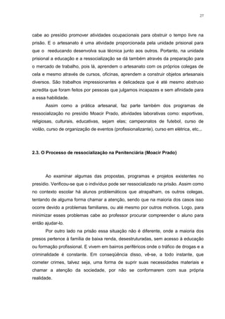 27




cabe ao presídio promover atividades ocupacionais para obstruir o tempo livre na
prisão. E o artesanato é uma atividade proporcionada pela unidade prisional para
que o reeducando desenvolva sua técnica junto aos outros. Portanto, na unidade
prisional a educação e a ressocialização se dá também através da preparação para
o mercado de trabalho, pois lá, aprendem o artesanato com os próprios colegas de
cela e mesmo através de cursos, oficinas, aprendem a construir objetos artesanais
diversos. São trabalhos impressionantes e delicadeza que é até mesmo abstruso
acredita que foram feitos por pessoas que julgamos incapazes e sem afinidade para
a essa habilidade.
      Assim como a prática artesanal, faz parte também dos programas de
ressocialização no presídio Moacir Prado, atividades laborativas como: esportivas,
religiosas, culturais, educativas, sejam elas; campeonatos de futebol, curso de
violão, curso de organização de eventos (profissionalizante), curso em elétrica, etc.,.




2.3. O Processo de ressocialização na Penitenciária (Moacir Prado)




      Ao examinar algumas das propostas, programas e projetos existentes no
presídio. Verificou-se que o indivíduo pode ser ressocializado na prisão. Assim como
no contexto escolar há alunos problemáticos que atrapalham, os outros colegas,
tentando de alguma forma chamar a atenção, sendo que na maioria dos casos isso
ocorre devido a problemas familiares, ou até mesmo por outros motivos. Logo, para
minimizar esses problemas cabe ao professor procurar compreender o aluno para
então ajudar-lo.
      Por outro lado na prisão essa situação não é diferente, onde a maioria dos
presos pertence à família de baixa renda, desestruturadas, sem acesso à educação
ou formação profissional. E vivem em bairros periféricos onde o tráfico de drogas e a
criminalidade é constante. Em conseqüência disso, vê-se, a todo instante, que
cometer crimes, talvez seja, uma forma de suprir suas necessidades materiais e
chamar a atenção da sociedade, por não se conformarem com sua própria
realidade.
 