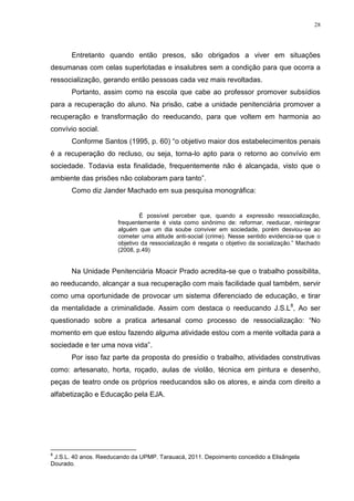 28




       Entretanto quando então presos, são obrigados a viver em situações
desumanas com celas superlotadas e insalubres sem a condição para que ocorra a
ressocialização, gerando então pessoas cada vez mais revoltadas.
       Portanto, assim como na escola que cabe ao professor promover subsídios
para a recuperação do aluno. Na prisão, cabe a unidade penitenciária promover a
recuperação e transformação do reeducando, para que voltem em harmonia ao
convívio social.
       Conforme Santos (1995, p. 60) ―o objetivo maior dos estabelecimentos penais
é a recuperação do recluso, ou seja, torna-lo apto para o retorno ao convívio em
sociedade. Todavia esta finalidade, frequentemente não é alcançada, visto que o
ambiente das prisões não colaboram para tanto‖.
       Como diz Jander Machado em sua pesquisa monográfica:


                               É possível perceber que, quando a expressão ressocialização,
                       frequentemente é vista como sinônimo de: reformar, reeducar, reintegrar
                       alguém que um dia soube conviver em sociedade, porém desviou-se ao
                       cometer uma atitude anti-social (crime). Nesse sentido evidencia-se que o
                       objetivo da ressocialização é resgata o objetivo da socialização.‖ Machado
                       (2008, p.49)


       Na Unidade Penitenciária Moacir Prado acredita-se que o trabalho possibilita,
ao reeducando, alcançar a sua recuperação com mais facilidade qual também, servir
como uma oportunidade de provocar um sistema diferenciado de educação, e tirar
da mentalidade a criminalidade. Assim com destaca o reeducando J.S.L8, Ao ser
questionado sobre a pratica artesanal como processo de ressocialização: ―No
momento em que estou fazendo alguma atividade estou com a mente voltada para a
sociedade e ter uma nova vida‖.
       Por isso faz parte da proposta do presídio o trabalho, atividades construtivas
como: artesanato, horta, roçado, aulas de violão, técnica em pintura e desenho,
peças de teatro onde os próprios reeducandos são os atores, e ainda com direito a
alfabetização e Educação pela EJA.




8
 J.S.L. 40 anos. Reeducando da UPMP. Tarauacá, 2011. Depoimento concedido a Elisângela
Dourado.
 