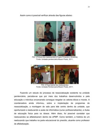 29




      Assim como é possível verificar através das figuras abaixo:




                    FIG. 5 Pintura dos reeducandos (Projeto Pintando o Amanhã)
                          Fonte: Unidade penitenciária Moacir Prado, 2011.




                               FIG. 6 Peça teatral dos reeducandos
                         Fonte: Unidade Penitenciaria Moacir Prado, 2011.


      Fazendo um estudo do processo de ressocialização existente na unidade
penitenciária, percebe-se que por meio dos trabalhos desenvolvidos e pela
educação o indivíduo encarcerado consegue resgatar os valores éticos e morais. A
coordenadora    ainda    informou,    sobre     a   implantação      de     programas   de
ressocialização, a montagem de sala para tele centro dentro da unidade, que
oportunizará o reeducando a aulas de informática (curso profissionalizante), e Aulas
de educação física para os idosos. Além disso, foi possível constatar que
reeducandos se alfabetizaram dentro da UPMP. Como também, a história de um
reeducando que trabalha na parte educacional do presídio, atuante como professor
de alfabetização.
 