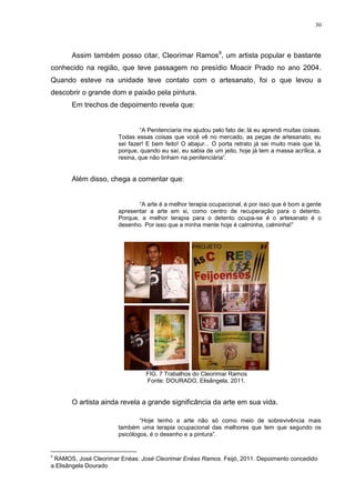 30




       Assim também posso citar, Cleorimar Ramos9, um artista popular e bastante
conhecido na região, que teve passagem no presídio Moacir Prado no ano 2004.
Quando esteve na unidade teve contato com o artesanato, foi o que levou a
descobrir o grande dom e paixão pela pintura.
       Em trechos de depoimento revela que:


                               ―A Penitenciaria me ajudou pelo fato de; lá eu aprendi muitas coisas.
                       Todas essas coisas que você vê no mercado, as peças de artesanato, eu
                       sei fazer! E bem feito! O abajur... O porta retrato já sei muito mais que lá,
                       porque, quando eu saí, eu sabia de um jeito, hoje já tem a massa acrílica, a
                       resina, que não tinham na penitenciária‖.


       Além disso, chega a comentar que:


                              ―A arte é a melhor terapia ocupacional, é por isso que é bom a gente
                       apresentar a arte em si, como centro de recuperação para o detento.
                       Porque, a melhor terapia para o detento ocupa-se é o artesanato é o
                       desenho. Por isso que a minha mente hoje é calminha, calminha!‖




                                 FIG. 7 Trabalhos do Cleorimar Ramos
                                 Fonte: DOURADO, Elisângela, 2011.


       O artista ainda revela a grande significância da arte em sua vida.

                               ―Hoje tenho a arte não só como meio de sobrevivência mais
                       também uma terapia ocupacional das melhores que tem que segundo os
                       psicólogos, é o desenho e a pintura‖.


9
 RAMOS, José Cleorimar Enéas: José Cleorimar Enéas Ramos. Feijó, 2011. Depoimento concedido
a Elisângela Dourado
 