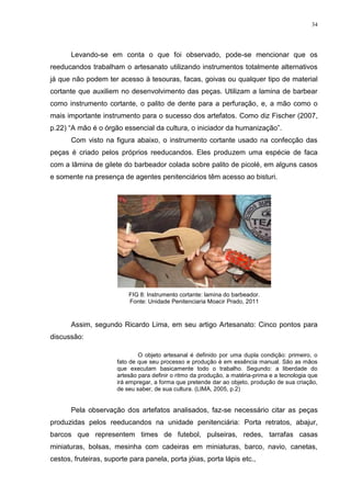 34




       Levando-se em conta o que foi observado, pode-se mencionar que os
reeducandos trabalham o artesanato utilizando instrumentos totalmente alternativos
já que não podem ter acesso à tesouras, facas, goivas ou qualquer tipo de material
cortante que auxiliem no desenvolvimento das peças. Utilizam a lamina de barbear
como instrumento cortante, o palito de dente para a perfuração, e, a mão como o
mais importante instrumento para o sucesso dos artefatos. Como diz Fischer (2007,
p.22) ―A mão é o órgão essencial da cultura, o iniciador da humanização‖.
       Com visto na figura abaixo, o instrumento cortante usado na confecção das
peças é criado pelos próprios reeducandos. Eles produzem uma espécie de faca
com a lâmina de gilete do barbeador colada sobre palito de picolé, em alguns casos
e somente na presença de agentes penitenciários têm acesso ao bisturi.




                          FIG 8: Instrumento cortante: lamina do barbeador.
                          Fonte: Unidade Penitenciaria Moacir Prado, 2011


       Assim, segundo Ricardo Lima, em seu artigo Artesanato: Cinco pontos para
discussão:

                              O objeto artesanal é definido por uma dupla condição: primeiro, o
                      fato de que seu processo e produção é em essência manual. São as mãos
                      que executam basicamente todo o trabalho. Segundo: a liberdade do
                      artesão para definir o ritmo da produção, a matéria-prima e a tecnologia que
                      irá empregar, a forma que pretende dar ao objeto, produção de sua criação,
                      de seu saber, de sua cultura. (LIMA, 2005, p.2)


       Pela observação dos artefatos analisados, faz-se necessário citar as peças
produzidas pelos reeducandos na unidade penitenciária: Porta retratos, abajur,
barcos que representem times de futebol, pulseiras, redes, tarrafas casas
miniaturas, bolsas, mesinha com cadeiras em miniaturas, barco, navio, canetas,
cestos, fruteiras, suporte para panela, porta jóias, porta lápis etc.,
 