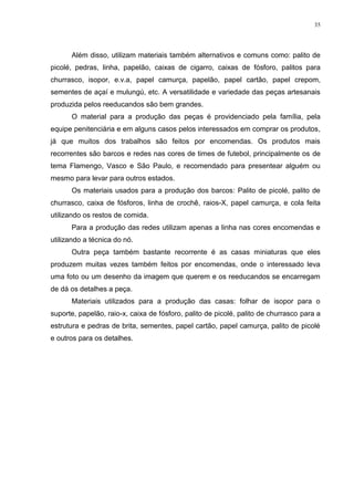 35




      Além disso, utilizam materiais também alternativos e comuns como: palito de
picolé, pedras, linha, papelão, caixas de cigarro, caixas de fósforo, palitos para
churrasco, isopor, e.v.a, papel camurça, papelão, papel cartão, papel crepom,
sementes de açaí e mulungú, etc. A versatilidade e variedade das peças artesanais
produzida pelos reeducandos são bem grandes.
      O material para a produção das peças é providenciado pela família, pela
equipe penitenciária e em alguns casos pelos interessados em comprar os produtos,
já que muitos dos trabalhos são feitos por encomendas. Os produtos mais
recorrentes são barcos e redes nas cores de times de futebol, principalmente os de
tema Flamengo, Vasco e São Paulo, e recomendado para presentear alguém ou
mesmo para levar para outros estados.
      Os materiais usados para a produção dos barcos: Palito de picolé, palito de
churrasco, caixa de fósforos, linha de crochê, raios-X, papel camurça, e cola feita
utilizando os restos de comida.
      Para a produção das redes utilizam apenas a linha nas cores encomendas e
utilizando a técnica do nó.
      Outra peça também bastante recorrente é as casas miniaturas que eles
produzem muitas vezes também feitos por encomendas, onde o interessado leva
uma foto ou um desenho da imagem que querem e os reeducandos se encarregam
de dá os detalhes a peça.
      Materiais utilizados para a produção das casas: folhar de isopor para o
suporte, papelão, raio-x, caixa de fósforo, palito de picolé, palito de churrasco para a
estrutura e pedras de brita, sementes, papel cartão, papel camurça, palito de picolé
e outros para os detalhes.
 