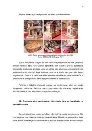 36




      A figura abaixo registra alguns dos trabalhos que eles realizam.




                   FIG 9: Peças artesanais produzidas pelos reeducandos da UPMP
                                Fonte: DOURADO, Elisângela. 2011.


      Muitos dos presos chegam ali sem nenhuma perspectiva de vida, pensando
em um monte de coisa ruim. Quando aprendem, com os outros presos, a praticar o
artesanato, tendo essa atividade como um abrigo para aliviar sua vivência dentro do
estabelecimento prisional, logo funciona como uma ajuda para que não fiquem
angustiados. Essa é a forma que eles mesmos encontraram para materializar a
criatividade e a imaginação, e tirar dos pensamentos a criminalidade.


      Portanto o trabalho artesanal inserido na penitenciaria, além da função
terapêutica, outrossim, funciona como instrumento de interação, socialização,
inclusão social, e uma alternativa para profissionalização.




      3.2. Artesanato dos reeducandos, como fonte para ser trabalhado no
contexto escolar




      Ao contrário do que muitos acreditam não é só na escola, propriamente dita,
que se passa pelo processo de ensino-aprendizagem. Mesmo na penitenciária, lugar
onde muitos só enxergam a criminalidade é possível através da arte à transformação
 