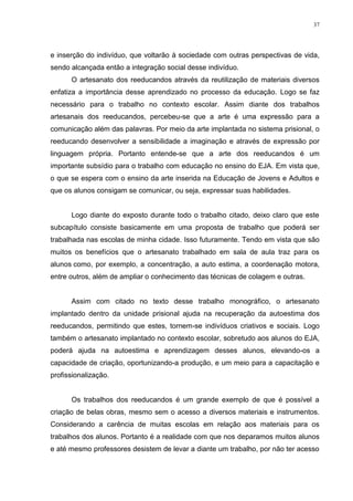 37




e inserção do indivíduo, que voltarão à sociedade com outras perspectivas de vida,
sendo alcançada então a integração social desse indivíduo.
      O artesanato dos reeducandos através da reutilização de materiais diversos
enfatiza a importância desse aprendizado no processo da educação. Logo se faz
necessário para o trabalho no contexto escolar. Assim diante dos trabalhos
artesanais dos reeducandos, percebeu-se que a arte é uma expressão para a
comunicação além das palavras. Por meio da arte implantada no sistema prisional, o
reeducando desenvolver a sensibilidade a imaginação e através de expressão por
linguagem própria. Portanto entende-se que a arte dos reeducandos é um
importante subsídio para o trabalho com educação no ensino do EJA. Em vista que,
o que se espera com o ensino da arte inserida na Educação de Jovens e Adultos e
que os alunos consigam se comunicar, ou seja, expressar suas habilidades.


      Logo diante do exposto durante todo o trabalho citado, deixo claro que este
subcapítulo consiste basicamente em uma proposta de trabalho que poderá ser
trabalhada nas escolas de minha cidade. Isso futuramente. Tendo em vista que são
muitos os benefícios que o artesanato trabalhado em sala de aula traz para os
alunos como, por exemplo, a concentração, a auto estima, a coordenação motora,
entre outros, além de ampliar o conhecimento das técnicas de colagem e outras.


      Assim com citado no texto desse trabalho monográfico, o artesanato
implantado dentro da unidade prisional ajuda na recuperação da autoestima dos
reeducandos, permitindo que estes, tornem-se indivíduos criativos e sociais. Logo
também o artesanato implantado no contexto escolar, sobretudo aos alunos do EJA,
poderá ajuda na autoestima e aprendizagem desses alunos, elevando-os a
capacidade de criação, oportunizando-a produção, e um meio para a capacitação e
profissionalização.


      Os trabalhos dos reeducandos é um grande exemplo de que é possível a
criação de belas obras, mesmo sem o acesso a diversos materiais e instrumentos.
Considerando a carência de muitas escolas em relação aos materiais para os
trabalhos dos alunos. Portanto é a realidade com que nos deparamos muitos alunos
e até mesmo professores desistem de levar a diante um trabalho, por não ter acesso
 