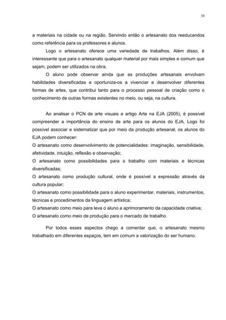 38




a materiais na cidade ou na região. Servindo então o artesanato dos reeducandos
como referência para os professores e alunos.
      Logo o artesanato oferece uma variedade de trabalhos. Além disso, é
interessante que para o artesanato qualquer material por mais simples e comum que
sejam, podem ser utilizados na obra.
      O aluno pode observar ainda que as produções artesanais envolvam
habilidades diversificadas e oportuniza-os a vivenciar e desenvolver diferentes
formas de artes, que contribui tanto para o processo pessoal de criação como o
conhecimento de outras formas existentes no meio, ou seja, na cultura.


      Ao analisar o PCN de arte visuais e artigo Arte na EJA (2005), é possível
compreender a importância do ensino de arte para os alunos do EJA, Logo foi
possível associar e sistematizar que por meio da produção artesanal, os alunos do
EJA podem conhecer:
O artesanato como desenvolvimento de potencialidades: imaginação, sensibilidade,
afetividade, intuição, reflexão e observação;
O artesanato como possibilidades para o trabalho com materiais e técnicas
diversificadas;
O artesanato como produção cultural, onde é possível a expressão através da
cultura popular;
O artesanato como possibilidade para o aluno experimentar, materiais, instrumentos,
técnicas e procedimentos da linguagem artística;
O artesanato como meio para leva o aluno a aprimoramento da capacidade criativa;
O artesanato como meio de produção para o mercado de trabalho.

      Por todos esses aspectos chego a comentar que, o artesanato mesmo
trabalhado em diferentes espaços, tem em comum a valorização do ser humano.
 