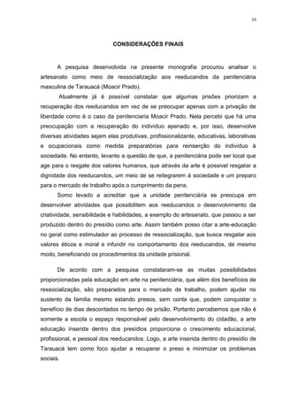 39




                            CONSIDERAÇÕES FINAIS



       A pesquisa desenvolvida na presente monografia procurou analisar o
artesanato como meio de ressocialização aos reeducandos da penitenciária
masculina de Tarauacá (Moacir Prado).
       Atualmente já é possível constatar que algumas prisões priorizam a
recuperação dos reeducandos em vez de se preocupar apenas com a privação de
liberdade como é o caso da penitenciaria Moacir Prado. Nela percebi que há uma
preocupação com a recuperação do indivíduo apenado e, por isso, desenvolve
diversas atividades sejam elas produtivas, profissionalizante, educativas, laborativas
e ocupacionais como medida preparatórias para reinserção do indivíduo à
sociedade. No entanto, levanto a questão de que, a penitenciária pode ser local que
age para o resgate dos valores humanos, que através da arte é possivel resgatar a
dignidade dos reeducandos, um meio de se reitegrarem à sociedade e um preparo
para o mercado de trabalho após o cumprimento da pena.
       Somo levado a acreditar que a unidade penitenciária se preocupa em
desenvolver atividades que possibilitem aos reeducandos o desenvolvimento da
criatividade, sensibilidade e habilidades, a exemplo do artesanato, que passou a ser
produzido dentro do presídio como arte. Assim também posso citar a arte-educação
no geral como estimulador ao processo de ressocialização, que busca resgatar aos
valores éticos e moral e infundir no comportamento dos reeducandos, de mesmo
modo, beneficiando os procedimentos da unidade prisional.

       De acordo com a pesquisa constataram-se as muitas possibilidades
proporcionadas pela educação em arte na penitenciária, que além dos benefícios de
ressocialização, são preparados para o mercado de trabalho, podem ajudar no
sustento da familia mesmo estando presos, sem conta que, podem conquistar o
benefício de dias descontados no tempo de prisão. Portanto percebemos que não é
somente a escola o espaço responsável pelo desenvolvimento do cidadão, a arte
educação inserida dentro dos presídios proporciona o crescimento educacional,
profissional, e pessoal dos reeducandos. Logo, a arte inserida dentro do presídio de
Tarauacá tem como foco ajudar a recuperar o preso e minimizar os problemas
sociais.
 