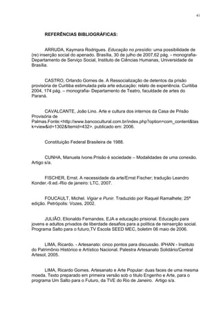 41




      REFERÊNCIAS BIBLIOGRÁFICAS:


        ARRUDA, Kaymara Rodrigues. Educação no presídio: uma possibilidade de
(re) inserção social do apenado. Brasília, 30 de julho de 2007,62 pág. - monografia-
Departamento de Serviço Social, Instituto de Ciências Humanas, Universidade de
Brasília.


       CASTRO, Orlando Gomes de. A Ressocialização de detentos da prisão
provisória de Curitiba estimulada pela arte educação: relato de experiência. Curitiba
2004, 174 pág. – monografia- Departamento de Teatro, faculdade de artes do
Paraná.


      CAVALCANTE, João Lino. Arte e cultura dos internos da Casa de Prisão
Provisória de
Palmas.Fonte:<http://www.bancocultural.com.br/index.php?option=com_content&tas
k=view&id=1302&Itemid=432>. publicado em: 2006.


      Constituição Federal Brasileira de 1988.


       CUNHA, Manuela Ivone.Prisão é sociedade – Modalidades de uma conexão.
Artigo s/a.


     FISCHER, Ernst. A necessidade da arte/Ernst Fischer; tradução Leandro
Konder.-9.ed.-Rio de janeiro: LTC, 2007.


      FOUCAULT, Michel. Vigiar e Punir. Traduzido por Raquel Ramalhete; 25ª
edição. Petrópolis: Vozes, 2002.


      JULIÃO, Elionaldo Fernandes. EJA e educação prisional. Educação para
jovens e adultos privados de liberdade desafios para a política de reinserção social.
Programa Salto para o futuro,TV Escola SEED MEC, boletim 06 maio de 2006.


      LIMA, Ricardo. - Artesanato: cinco pontos para discussão. IPHAN - Instituto
do Patrimônio Histórico e Artístico Nacional. Palestra Artesanato Solidário/Central
Artesol, 2005.


      LIMA, Ricardo Gomes. Artesanato e Arte Popular: duas faces de uma mesma
moeda. Texto preparado em primeira versão sob o titulo Engenho e Arte, para o
programa Um Salto para o Futuro, da TVE do Rio de Janeiro. Artigo s/a.
 
