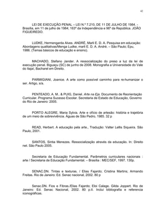42




       LEI DE EXECUÇÂO PENAL – LEI N.º 7.210, DE 11 DE JULHO DE 1984. -
Brasília, em 11 de julho de 1984; 163º da Independência e 96º da República. JOÃO
FIGUEIREDO.


       LUDKE, Hermengarda Alves. ANDRÉ, Marli E. D. A. Pesquisa em educação:
Abordagens qualitativas/Menga Ludke, marli E. D. A. André. – São Paulo; Epu,
1986. (Temas básicos de educação e ensino).


       MACHADO, Stefano Jander. A ressocialização do preso a luz da lei de
execução penal. Biguaçu (SC) de junho de 2008. Monografia a Universidade do Vale
do Itajaí, Bacharel em Direito.


       PARMIGIANI, Joanice. A arte como possível caminho para re-humanizar o
ser. Artigo, s/a.


       PENTEADO, A. M.. & PUIG, Daniel. Arte na Eja. Documento de Reorientação
Curricular. Programa Sucesso Escolar. Secretaria de Estado de Educação, Governo
do Rio de Janeiro: 2005.


      PORTO ALEGRE, Maria Sylvia. Arte e ofício de artesão: história e trajetória
de um meio de sobrevivência. Águas de São Pedro, 1985. 32 p


      READ, Herbert. A educação pela arte., Tradução: Valter Lellis Siqueira. São
Paulo, 2001.


       SANTOS, Sintia Menezes. Ressocialização através da educação. In: Direito
net. São Paulo 2005.


        Secretaria de Educação Fundamental. Parâmetros curriculares nacionais :
arte / Secretaria de Educação Fundamental. – Brasília : MEC/SEF, 1997. 130p.


       SENAC.DN. Tintas e texturas. / Elias Fajardo; Cristina Martins; Armando
Freitas. Rio de Janeiro: Ed. Senac nacional, 2002. 80 p


      Senac.DN. Fios e Fibras./Elias Fajardo; Eloi Calage. Gilda Joppert. Rio de
Janeiro: Ed. Senac Nacional, 2002. 80 p.II. Inclui bibliografia e referencia
iconográficas.
 