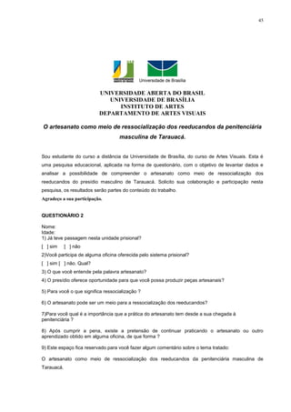 45




                          UNIVERSIDADE ABERTA DO BRASIL
                             UNIVERSIDADE DE BRASÍLIA
                                INSTITUTO DE ARTES
                          DEPARTAMENTO DE ARTES VISUAIS

O artesanato como meio de ressocialização dos reeducandos da penitenciária
                                    masculina de Tarauacá.


Sou estudante do curso a distância da Universidade de Brasília, do curso de Artes Visuais. Esta é
uma pesquisa educacional, aplicada na forma de questionário, com o objetivo de levantar dados e
analisar a possibilidade de compreender o artesanato como meio de ressocialização dos
reeducandos do presídio masculino de Tarauacá. Solicito sua colaboração e participação nesta
pesquisa, os resultados serão partes do conteúdo do trabalho.
Agradeço a sua participação.


QUESTIONÁRIO 2

Nome:
Idade:
1) Já teve passagem nesta unidade prisional?
[ ] sim     [ ] não
2)Você participa de alguma oficina oferecida pelo sistema prisional?
[ ] sim [ ] não. Qual?
3) O que você entende pela palavra artesanato?
4) O presídio oferece oportunidade para que você possa produzir peças artesanais?

5) Para você o que significa ressocialização ?

6) O artesanato pode ser um meio para a ressocialização dos reeducandos?

7)Para você qual é a importância que a prática do artesanato tem desde a sua chegada à
penitenciária ?

8) Após cumprir a pena, existe a pretensão de continuar praticando o artesanato ou outro
aprendizado obtido em alguma oficina, de que forma ?

9) Este espaço fica reservado para você fazer algum comentário sobre o tema tratado:

O artesanato como meio de ressocialização dos reeducandos da penitenciária masculina de
Tarauacá.
 