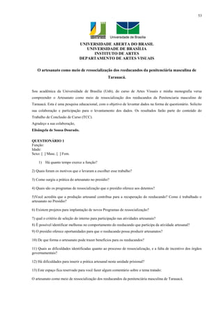 53




                                UNIVERSIDADE ABERTA DO BRASIL
                                   UNIVERSIDADE DE BRASÍLIA
                                      INSTITUTO DE ARTES
                                DEPARTAMENTO DE ARTES VISUAIS

   O artesanato como meio de ressocialização dos reeducandos da penitenciária masculina de
                                                    Tarauacá.


Sou acadêmica da Universidade de Brasília (Unb), do curso de Artes Visuais e minha monografia versa
compreender o Artesanato como meio de ressocialização dos reeducandos da Penitenciaria masculino de
Tarauacá. Esta é uma pesquisa educacional, com o objetivo de levantar dados na forma de questionário. Solicito
sua colaboração e participação para o levantamento dos dados. Os resultados farão parte do conteúdo do
Trabalho de Conclusão de Curso (TCC).
Agradeço a sua colaboração,
Elisângela de Sousa Dourado.

QUESTIONÁRIO 1
Função:
Idade:
Sexo: [ ] Masc. [ ] Fem.

    1) Há quanto tempo exerce a função?

2) Quais foram os motivos que o levaram a escolher esse trabalho?

3) Como surgiu a prática do artesanato no presídio?

4) Quais são os programas de ressocialização que o presídio oferece aos detentos?

5)Você acredita que a produção artesanal contribua para a recuperação do reeducando? Como é trabalhado o
artesanato no Presídio?

6) Existem projetos para implantação de novos Programas de ressocialização?

7) qual o critério de seleção do interno para participação nas atividades artesanais?
8) È possível identificar melhoras no comportamento do reeducando que participa da atividade artesanal?
9) O presídio oferece oportunidades para que o reeducando possa produzir artesanatos?

10) De que forma o artesanato pode trazer benefícios para os reeducandos?

11) Quais as dificuldades identificadas quanto ao processo de ressocialização, e a falta de incentivo dos órgãos
governamentais?

12) Há dificuldades para inserir a prática artesanal nesta unidade prisional?

13) Este espaço fica reservado para você fazer algum comentário sobre o tema tratado:

O artesanato como meio de ressocialização dos reeducandos da penitenciária masculina de Tarauacá.
 