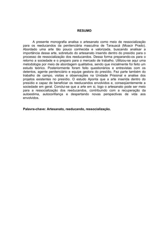 RESUMO


       A presente monografia analisa o artesanato como meio de ressocialização
para os reeducandos da penitenciária masculina de Tarauacá (Moacir Prado).
Abordado uma arte tão pouco conhecida e valorizada, buscando analisar a
importância dessa arte, sobretudo do artesanato inserido dentro do presídio para o
processo de ressocialização dos reeducandos. Dessa forma preparando-os para o
retorno a sociedade e o preparo para o mercado de trabalho. Utilizou-se aqui uma
metodologia por meio de abordagem qualitativa, sendo que inicialmente foi feito um
estudo teórico. Posteriormente foram feito questionários e entrevistas com os
detentos, agente penitenciário e equipe gestora do presídio. Fez parte também do
trabalho de campo, visitas e observações na Unidade Prisional e analise dos
projetos existentes no presídio. O estudo Aponta que a arte inserida dentro do
presídio e capaz de beneficiar os reeducandos envolvidos e, conseqüentemente a
sociedade em geral. Conclui-se que a arte em si, logo o artesanato pode ser meio
para a ressocialização dos reeducandos, contribuindo com a recuperação da
autoestima, autoconfiança e despertando novas perspectivas de vida aos
envolvidos.


Palavra-chave: Artesanato, reeducando, ressocialização.
 