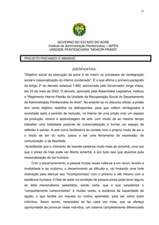 63




                        GOVERNO DO ESTADO DO ACRE
                 Instituto de Administração Penitenciária – IAPEN
                  UNIDADE PENITENCIARIA ―MOACIR PRADO‖

PROJETO PINTANDO O AMANHÃ


                                 JUSTIFICATIVA:
"Objetivo social da execução da pena é de inserir os processos de reintegração
social e ressocialização do interno condenado". É o que afirma o primeiro parágrafo
do Artigo 2º do decreto estadual 7.880, sancionado pelo Governador Jorge Viana,
em 23 de maio de 2003. O decreto, aprovado pela Assembléia Legislativa, instituiu
o "Regimento interno Padrão da Unidade de Recuperação Social do Departamento
de Administração Penitenciária do Acre". No entanto se no discurso oficial, a prisão
tem como objetivo reabilitar os delinqüentes, para que voltem reintegrados á
sociedade após o período de reclusão, no interior de uma prisão criar um espaço
de produção, ensino e aprendizagem de arte, com intuito de ao mesmo tempo
trabalhar uma habilidade possível de comercialização e formar um espaço de
reflexão é salutar. A arte como facilitadora do contato com o próprio modo de ser e
o modo de ser do outro, passa a ser uma ferramenta de expressão, de
comunicação, e de liberdade.
Acreditando que o momento de transito pertence muito mais ao amanhã, uma vez
que o preso de hoje pode ser liberto amanhã, é por tudo isso que atuamos pela
ressocialização do ser humano.
     Com o encarceramento, a pessoa muitas vezes volta-se a um recuo, levado a
imobilidade e ao mutismo, o discernimento se dificulta e, vai brotando uma forte
inclinação para atenuar seu ―incompromisso‖ com o próximo e até mesmo com a
existência humana. O fato de estar na condição de pessoa presa pode levar alguns
ao total irracionalismo sedentário, sendo certa, que o que caracteriza o
―comportamento comprometido‖ é muitas vezes, a ausência da capacidade de
opção, o que facilita um impulso ou motivo aprendido, para ser como outro
indivíduo. Assim sendo, necessário se faz cada vez mais, que se ofereça
oportunidade de provocar neste indivíduo, um sistema completamente diferenciado
 