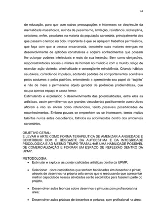 64




 de educação, para que com outras preocupações e interesses se desvincule da
 mentalidade massificada, nutrida de pessimismo, limitação, resistência, indisciplina,
 ceticismo, enfim, peculiares na maioria da população carcerária, principalmente dos
 que passam o tempo no ócio. Importante é que se apliquem trabalhos permissivos,
 que faça com que a pessoa encarcerada, concentre suas maiores energias no
 desenvolvimento de aptidões construtivas e adquira conhecimentos que possam
 lhe outorgar poderes intelectuais e reais de sua inserção. Bem como obrigações,
 responsabilidades sociais e morais de homem no mundo e com o mundo, longe de
 exercitar ação violenta, criminalidade e conseqüente reincidência. Criando hábitos
 saudáveis, controlando impulsos, adotando padrões de comportamentos aceitáveis
 pelos costumes e pelos padrões, entendendo e aprendendo seu papel de ―sujeito‖
 e não de mero e permanente objeto gerador de polêmicas problemáticas, que
 ocupa apenas espaço e causa temor.
 Estimulando e explorando o desenvolvimento das potencialidades, entre elas as
 artísticas, assim permitiremos que grandes descobertas positivamente construtivas
 aflorem e não só sirvam como referenciais, tendo possíveis possibilidades de
 reconhecimentos. Embora poucos se empenhem ou se interessem, temos muitos
 talentos nunca antes descobertos, tolhidos ou adormecidos dentro dos ambientes
 carcerários,

OBJETIVO GERAL:
É LEVAR A ARTE COMO FORMA TERAPEUTICA DE AMENIZAR A ANSIEDADE E
CONTRIBUIR COM O RESGASTE DA AUTOESTIMA E DA INTEGRIDADE
PSICOLOGICA E AO MESMO TEMPO TRABALHAR UMA HABILIDADE POSSÍVEL
DE COMERCIALIZAÇÃO E FORMAR UM ESPAÇO DE REFLEXÃO DENTRO DA
UPMP.

METODOLOGIA:
    Estimular e explorar as pontencialidades artisticas dentro da UPMP;

      Selecionar doze custodiados que tenham habilidades em desenhar e pintar;
      através de desenhos na própria cela sendo que o reeducando que apresentar
      melhor capacidade nessas atividades serão escolhidos para fazerem parte do
      projeto,

      Desenvolver aulas teoricas sobre desenhos e pinturas;com profissional na
      area;

      Desenvolver aulas práticas de desenhos e pinturas; com profissional na área;
 