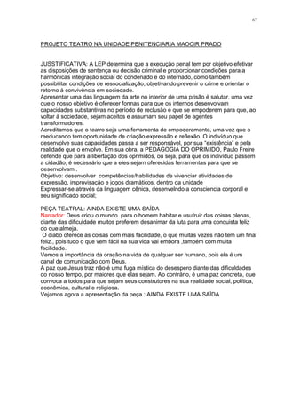 67




PROJETO TEATRO NA UNIDADE PENITENCIARIA MAOCIR PRADO


JUSSTIFICATIVA: A LEP determina que a execução penal tem por objetivo efetivar
as disposições de sentença ou decisão criminal e proporcionar condições para a
harmônicas integração social do condenado e do internado, como também
possibilitar condições de ressocialização, objetivando prevenir o crime e orientar o
retorno á convivência em sociedade.
Apresentar uma das linguagem da arte no interior de uma prisão é salutar, uma vez
que o nosso objetivo é oferecer formas para que os internos desenvolvam
capacidades substantivas no período de reclusão e que se empoderem para que, ao
voltar á sociedade, sejam aceitos e assumam seu papel de agentes
transformadores.
Acreditamos que o teatro seja uma ferramenta de empoderamento, uma vez que o
reeducando tem oportunidade de criação,expressão e reflexão. O indivíduo que
desenvolve suas capacidades passa a ser responsável, por sua ―existência‖ e pela
realidade que o envolve. Em sua obra, a PEDAGOGIA DO OPRIMIDO, Paulo Freire
defende que para a libertação dos oprimidos, ou seja, para que os indivíduo passem
a cidadão, é necessário que a eles sejam oferecidas ferramentas para que se
desenvolvam .
Objetivo: desenvolver competências/habilidades de vivenciar atividades de
expressão, improvisação e jogos dramáticos, dentro da unidade
Expressar-se através da linguagem cênica, desenvelndo a consciencia corporal e
seu significado social;

PEÇA TEATRAL: AINDA EXISTE UMA SAÍDA
Narrador: Deus criou o mundo para o homem habitar e usufruir das coisas plenas,
diante das dificuldade muitos preferem desanimar da luta para uma conquista feliz
do que almeja.
 O diabo oferece as coisas com mais facilidade, o que muitas vezes não tem um final
feliz., pois tudo o que vem fácil na sua vida vai embora ,também com muita
facilidade.
Vemos a importância da oração na vida de qualquer ser humano, pois ela é um
canal de comunicação com Deus.
A paz que Jesus traz não é uma fuga mística do desespero diante das dificuldades
do nosso tempo, por maiores que elas sejam. Ao contrário, é uma paz concreta, que
convoca a todos para que sejam seus construtores na sua realidade social, política,
econômica, cultural e religiosa.
Vejamos agora a apresentação da peça : AINDA EXISTE UMA SAÍDA
 