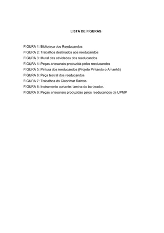 LISTA DE FIGURAS



FIGURA 1: Biblioteca dos Reeducandos
FIGURA 2: Trabalhos destinados aos reeducandos
FIGURA 3: Mural das atividades dos reeducandos
FIGURA 4: Peças artesanais produzida pelos reeducandos
FIGURA 5: Pintura dos reeducandos (Projeto Pintando o Amanhã)
FIGURA 6: Peça teatral dos reeducandos
FIGURA 7: Trabalhos do Cleorimar Ramos
FIGURA 8: Instrumento cortante: lamina do barbeador.
FIGURA 9: Peças artesanais produzidas pelos reeducandos da UPMP
 