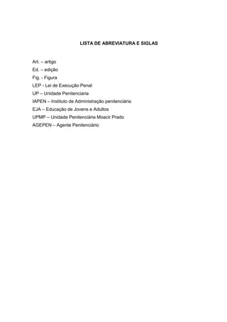 LISTA DE ABREVIATURA E SIGLAS



Art. – artigo
Ed. – edição
Fig. - Figura
LEP - Lei de Execução Penal
UP – Unidade Penitenciaria
IAPEN – Instituto de Administração penitenciária
EJA – Educação de Jovens e Adultos
UPMP – Unidade Penitenciária Moacir Prado
AGEPEN – Agente Penitenciário
 