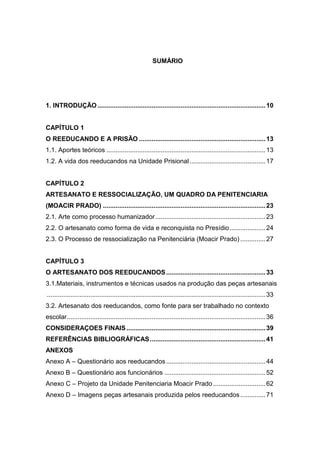SUMÁRIO




1. INTRODUÇÃO ............................................................................................. 10


CAPÍTULO 1
O REEDUCANDO E A PRISÃO ...................................................................... 13
1.1. Aportes teóricos ........................................................................................ 13
1.2. A vida dos reeducandos na Unidade Prisional .......................................... 17


CAPÍTULO 2
ARTESANATO E RESSOCIALIZAÇÃO, UM QUADRO DA PENITENCIARIA
(MOACIR PRADO) .......................................................................................... 23
2.1. Arte como processo humanizador ............................................................. 23
2.2. O artesanato como forma de vida e reconquista no Presídio .................... 24
2.3. O Processo de ressocialização na Penitenciária (Moacir Prado) .............. 27


CAPÍTULO 3
O ARTESANATO DOS REEDUCANDOS ....................................................... 33
3.1.Materiais, instrumentos e técnicas usados na produção das peças artesanais
......................................................................................................................... 33
3.2. Artesanato dos reeducandos, como fonte para ser trabalhado no contexto
escolar .............................................................................................................. 36
CONSIDERAÇOES FINAIS ............................................................................. 39
REFERÊNCIAS BIBLIOGRÁFICAS ................................................................ 41
ANEXOS
Anexo A – Questionário aos reeducandos ....................................................... 44
Anexo B – Questionário aos funcionários ........................................................ 52
Anexo C – Projeto da Unidade Penitenciaria Moacir Prado ............................. 62
Anexo D – Imagens peças artesanais produzida pelos reeducandos .............. 71
 