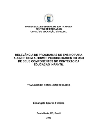 UNIVERSIDADE FEDERAL DE SANTA MARIA
CENTRO DE EDUCAÇÃO
CURSO DE EDUCAÇÃO ESPECIAL

RELEVÂNCIA DE PROGRAMAS DE ENSINO PARA
ALUNOS COM AUTISMO: POSSIBILIDADES DO USO
DE SEUS COMPONENTES NO CONTEXTO DA
EDUCAÇÃO INFANTIL

TRABALHO DE CONCLUSÃO DE CURSO

Elisangela Soares Ferreira

Santa Maria, RS, Brasil
2013

 